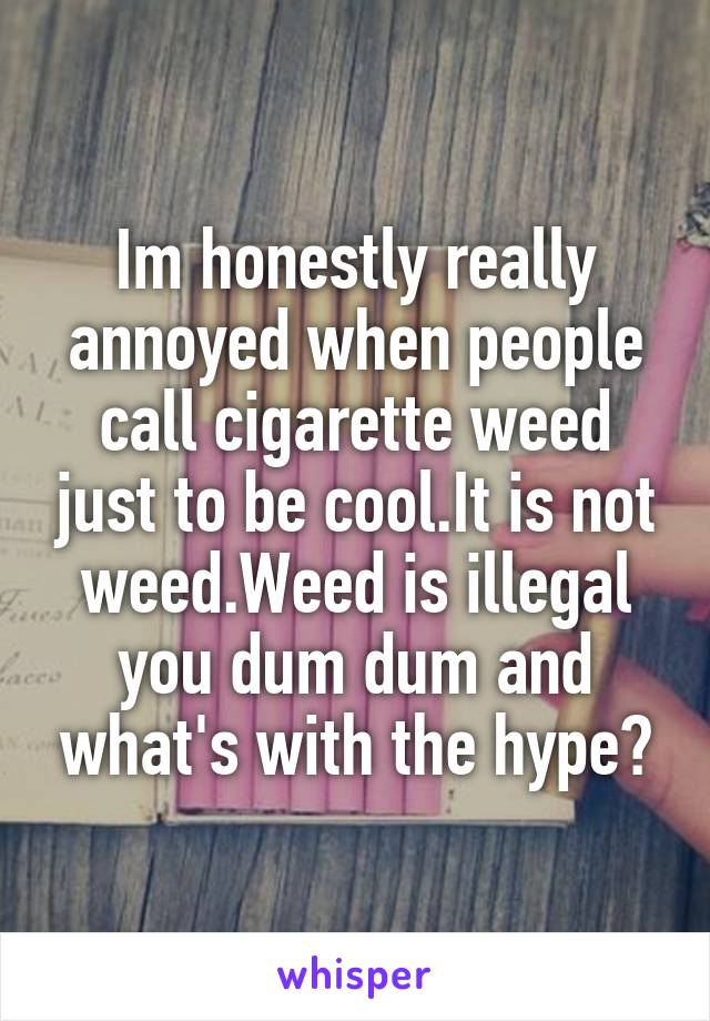 Im honestly really annoyed when people call cigarette weed just to be cool.It is not weed.Weed is illegal you dum dum and what's with the hype?