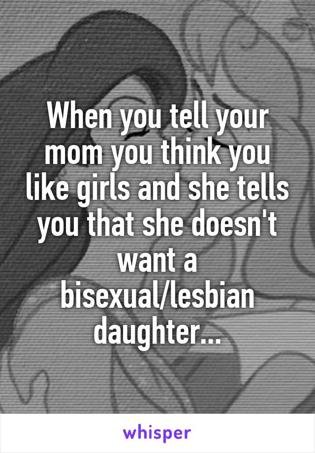 When you tell your mom you think you like girls and she tells you that she doesn't want a bisexual/lesbian daughter...