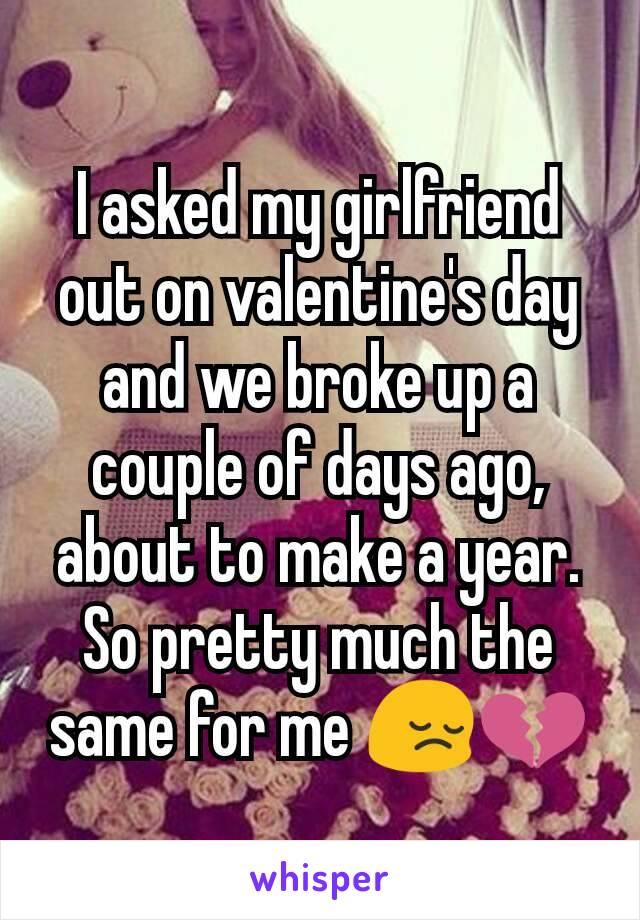 I asked my girlfriend out on valentine's day and we broke up a couple of days ago, about to make a year.
So pretty much the same for me 😔💔