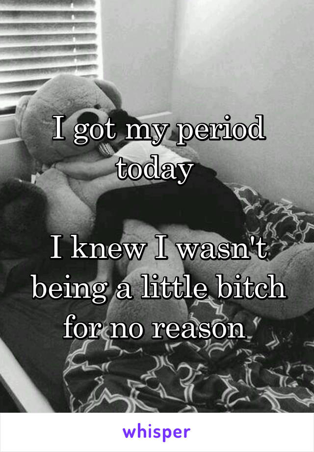 I got my period today 

I knew I wasn't being a little bitch for no reason 