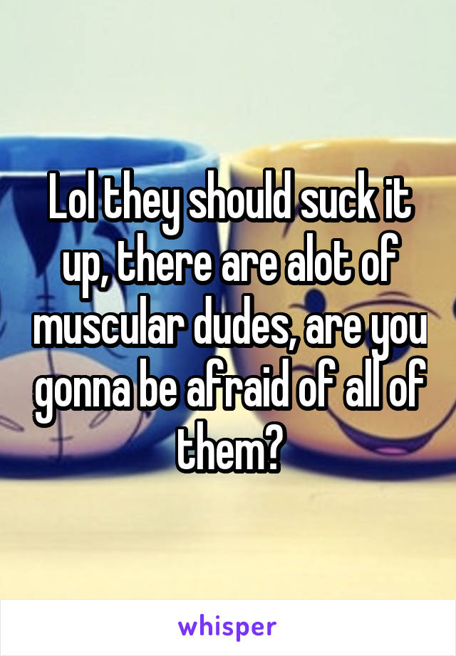 Lol they should suck it up, there are alot of muscular dudes, are you gonna be afraid of all of them?