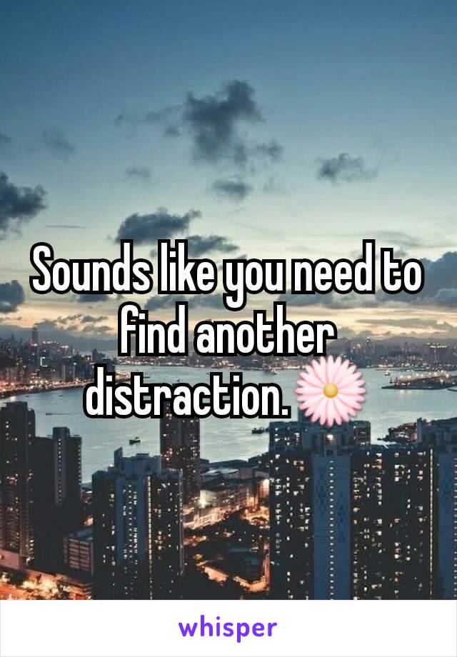 Sounds like you need to find another distraction.🌼