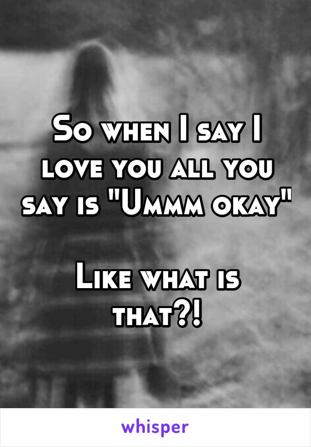So when I say I love you all you say is "Ummm okay" 
Like what is that?!