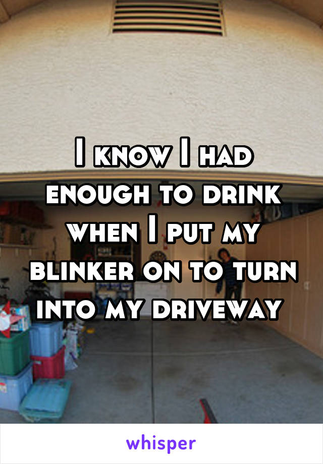 I know I had enough to drink when I put my blinker on to turn into my driveway 