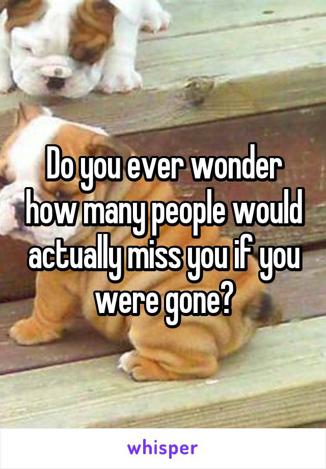 Do you ever wonder how many people would actually miss you if you were gone?