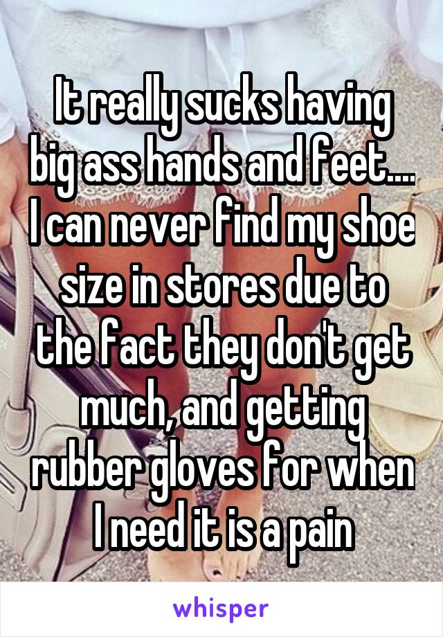 It really sucks having big ass hands and feet.... I can never find my shoe size in stores due to the fact they don't get much, and getting rubber gloves for when I need it is a pain