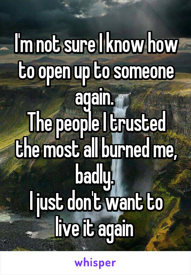I'm not sure I know how to open up to someone again. 
The people I trusted the most all burned me, badly. 
I just don't want to live it again 