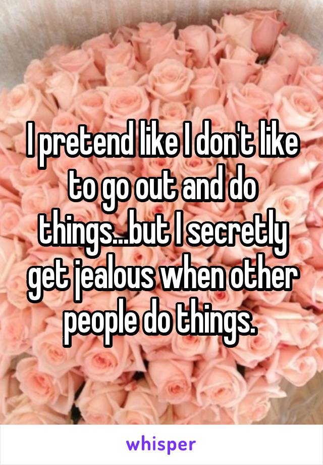 I pretend like I don't like to go out and do things...but I secretly get jealous when other people do things. 