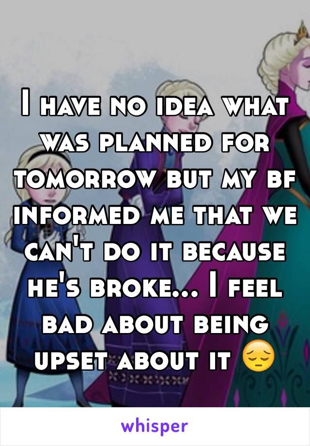 I have no idea what was planned for tomorrow but my bf informed me that we can't do it because he's broke... I feel bad about being upset about it 😔 