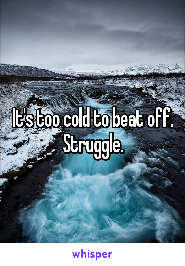 It's too cold to beat off. Struggle.