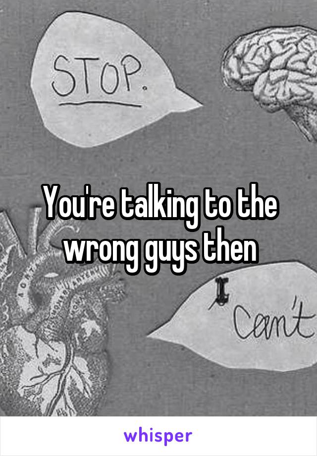 You're talking to the wrong guys then