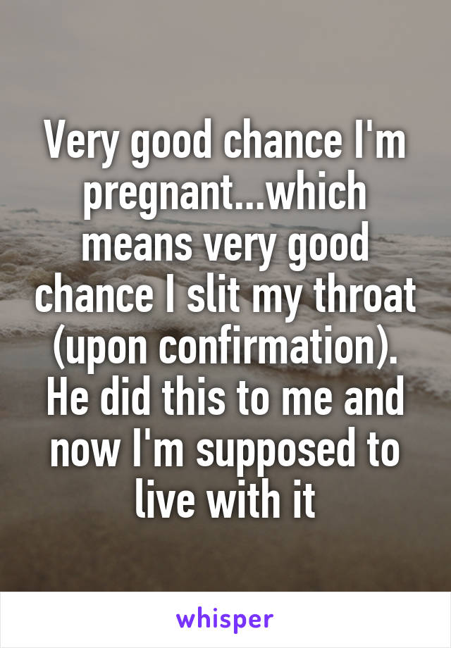 Very good chance I'm pregnant...which means very good chance I slit my throat (upon confirmation).
He did this to me and now I'm supposed to live with it