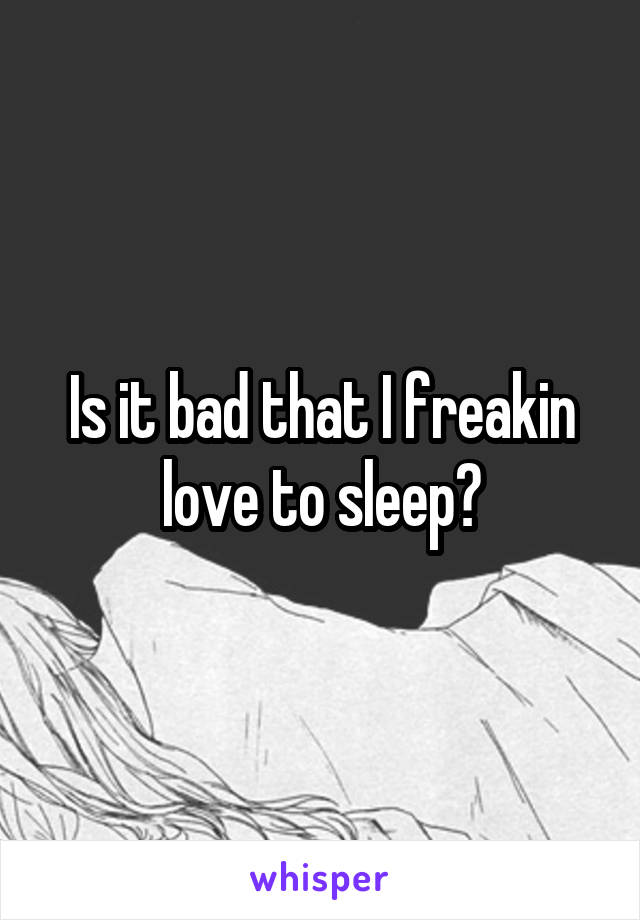 Is it bad that I freakin love to sleep?