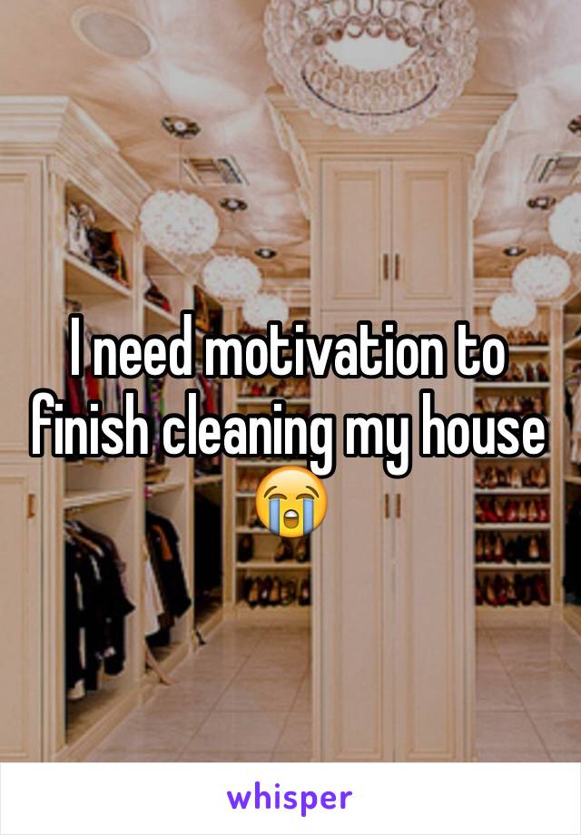I need motivation to finish cleaning my house 😭