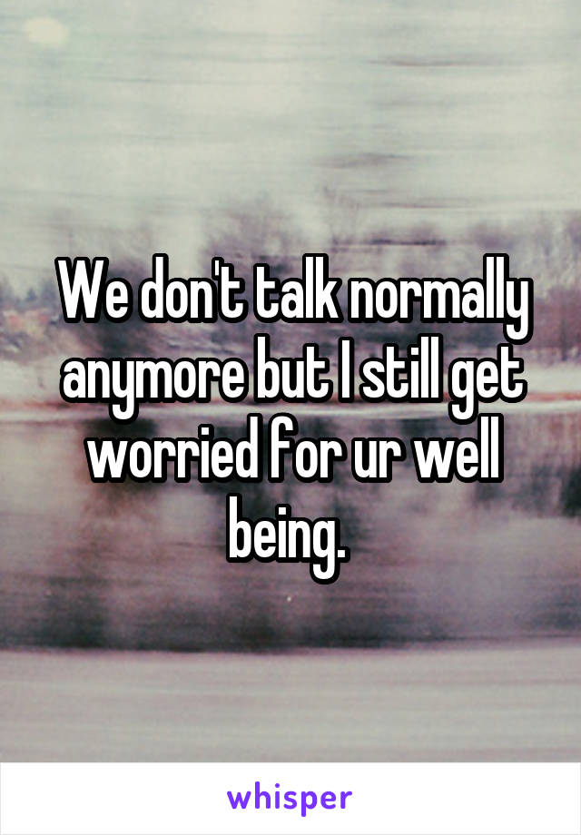 We don't talk normally anymore but I still get worried for ur well being. 