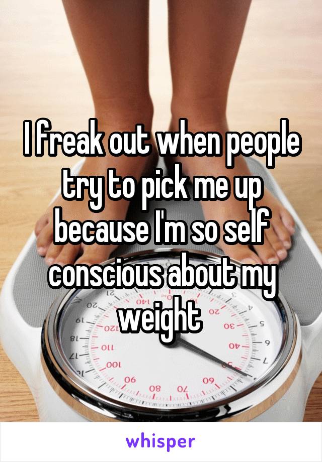 I freak out when people try to pick me up because I'm so self conscious about my weight 