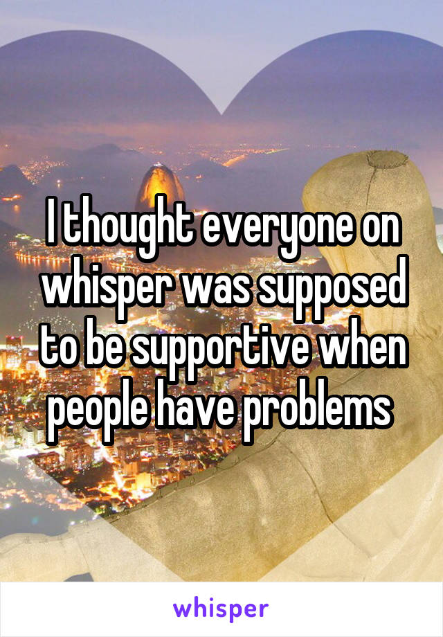 I thought everyone on whisper was supposed to be supportive when people have problems 