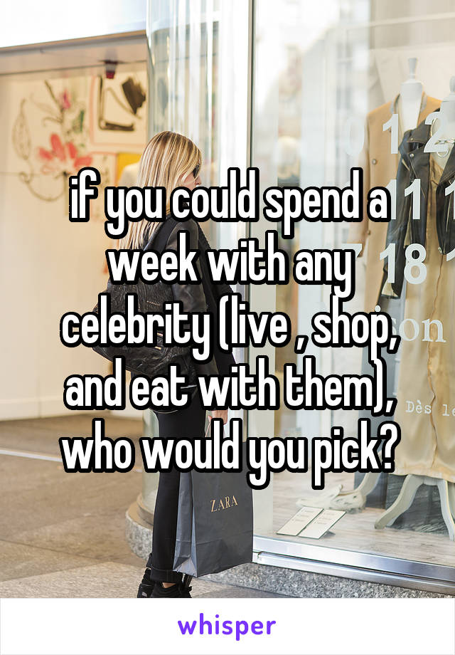 if you could spend a week with any celebrity (live , shop, and eat with them), who would you pick?
