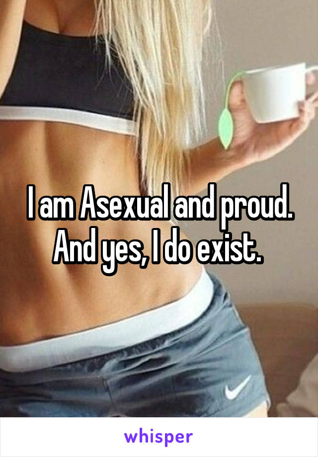 I am Asexual and proud. And yes, I do exist. 