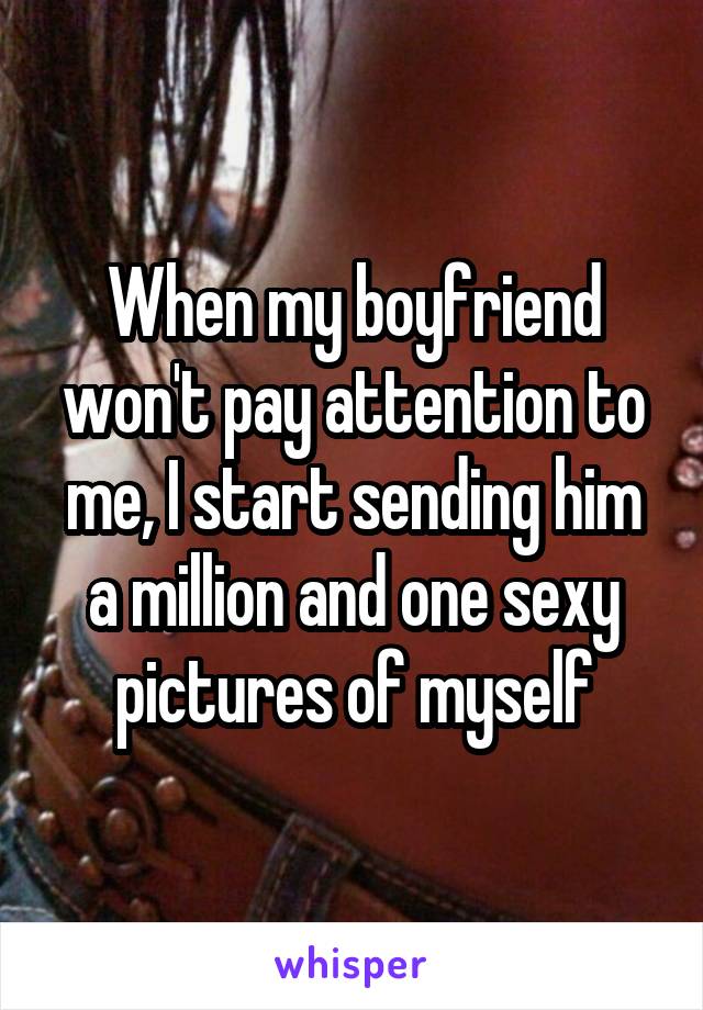 When my boyfriend won't pay attention to me, I start sending him a million and one sexy pictures of myself