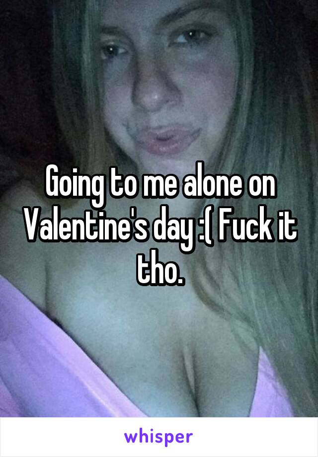 Going to me alone on Valentine's day :( Fuck it tho.