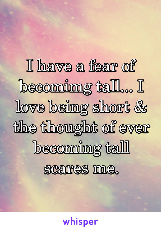 I have a fear of becomimg tall... I love being short & the thought of ever becoming tall scares me.