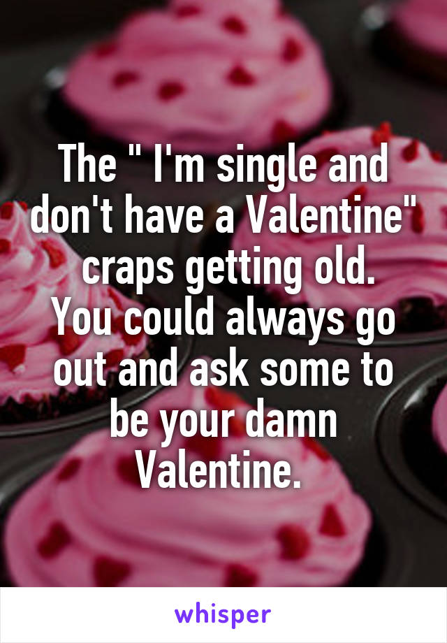 The " I'm single and don't have a Valentine"  craps getting old.
You could always go out and ask some to be your damn Valentine. 