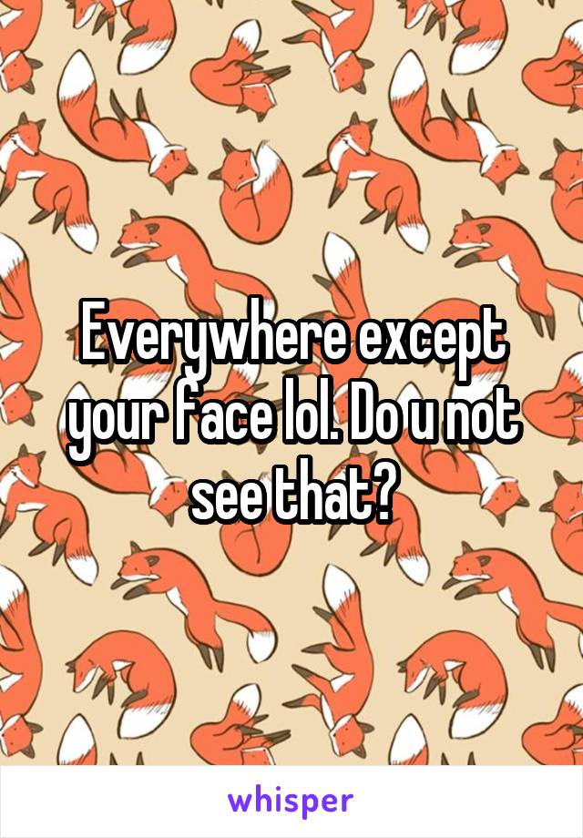 Everywhere except your face lol. Do u not see that?