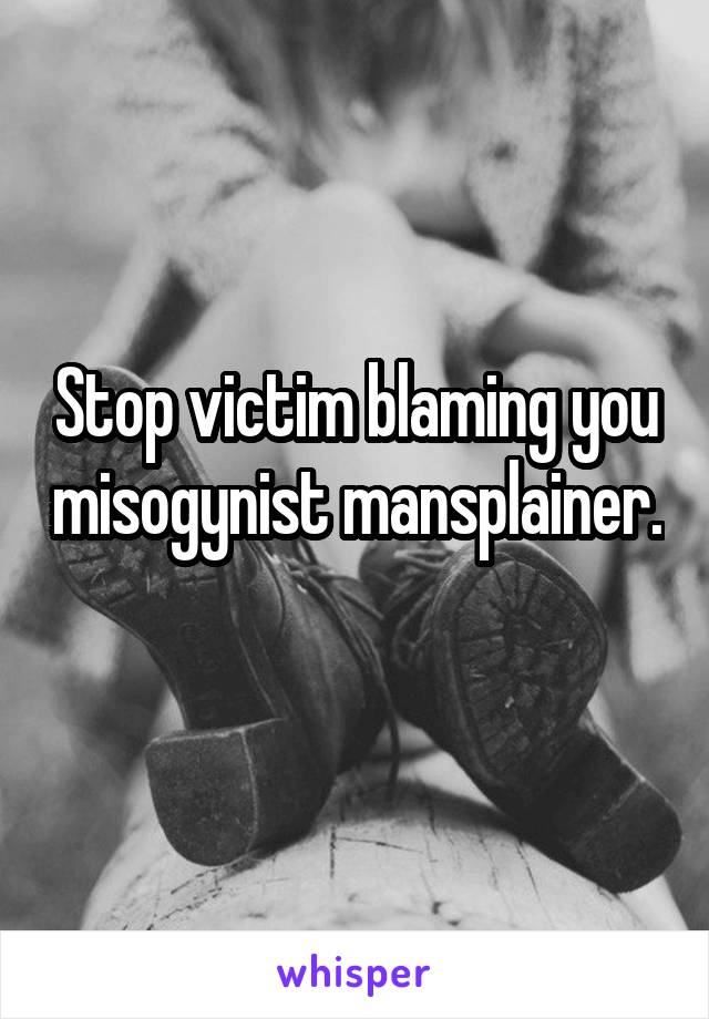 Stop victim blaming you misogynist mansplainer. 