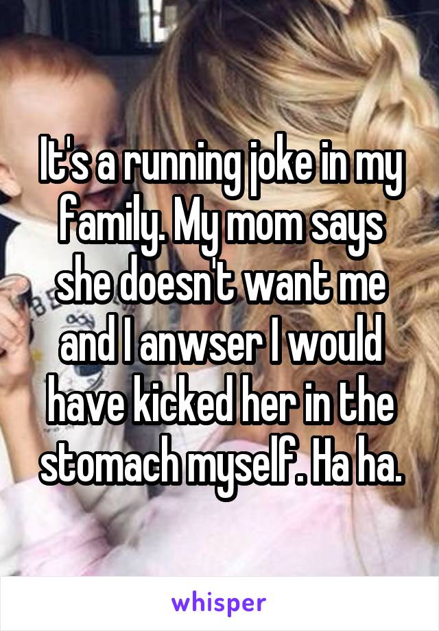 It's a running joke in my family. My mom says she doesn't want me and I anwser I would have kicked her in the stomach myself. Ha ha.