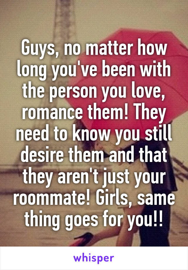 Guys, no matter how long you've been with the person you love, romance them! They need to know you still desire them and that they aren't just your roommate! Girls, same thing goes for you!!