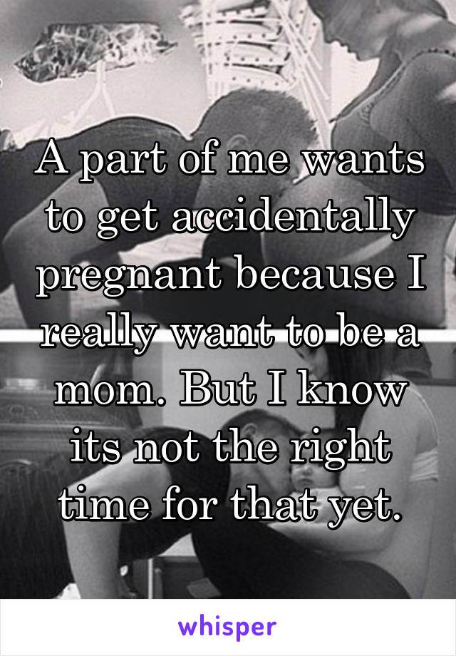 A part of me wants to get accidentally pregnant because I really want to be a mom. But I know its not the right time for that yet.