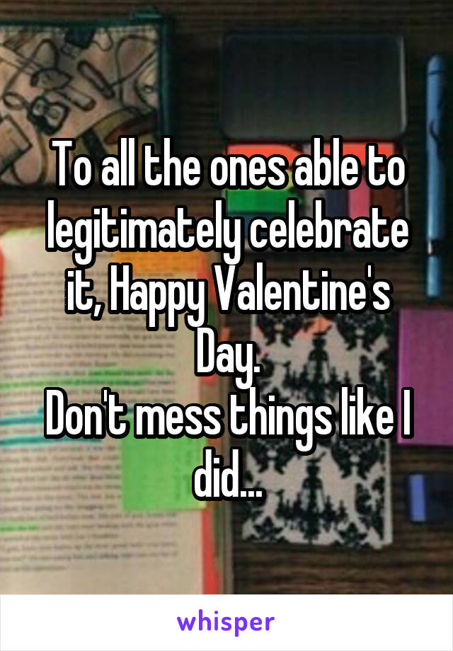 To all the ones able to legitimately celebrate it, Happy Valentine's Day.
Don't mess things like I did...