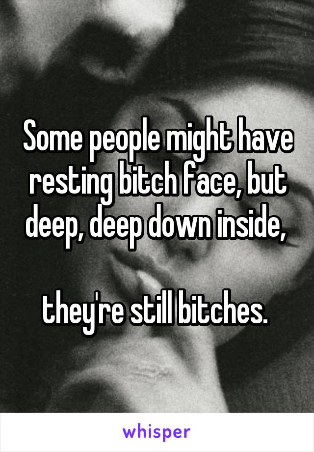 Some people might have resting bitch face, but deep, deep down inside, 

they're still bitches. 