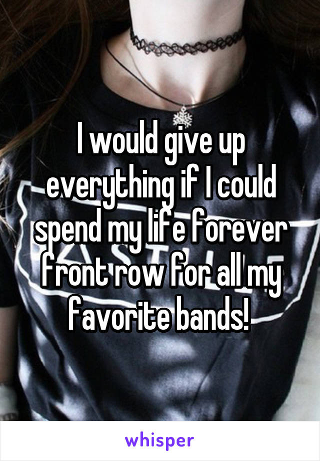 I would give up everything if I could spend my life forever front row for all my favorite bands! 