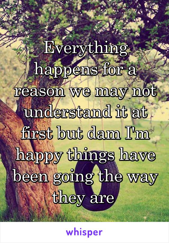 Everything happens for a reason we may not understand it at first but dam I'm happy things have been going the way they are 