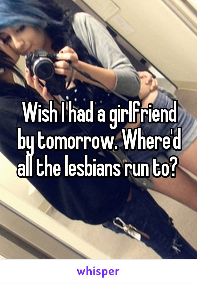 Wish I had a girlfriend by tomorrow. Where'd all the lesbians run to? 