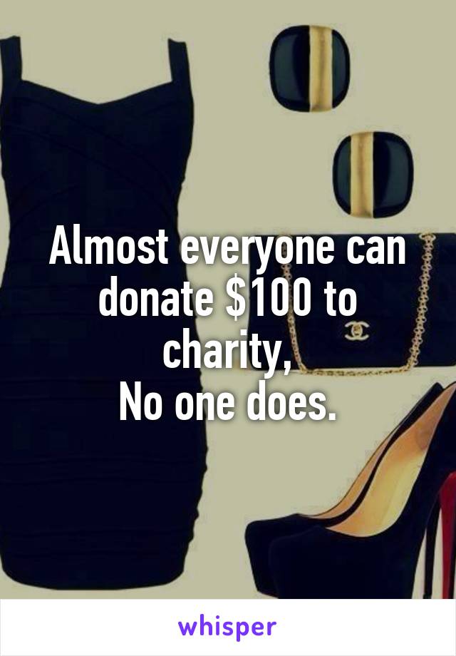 Almost everyone can donate $100 to charity,
No one does.