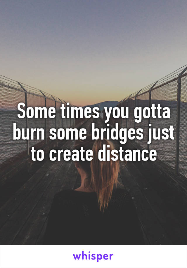 Some times you gotta burn some bridges just to create distance