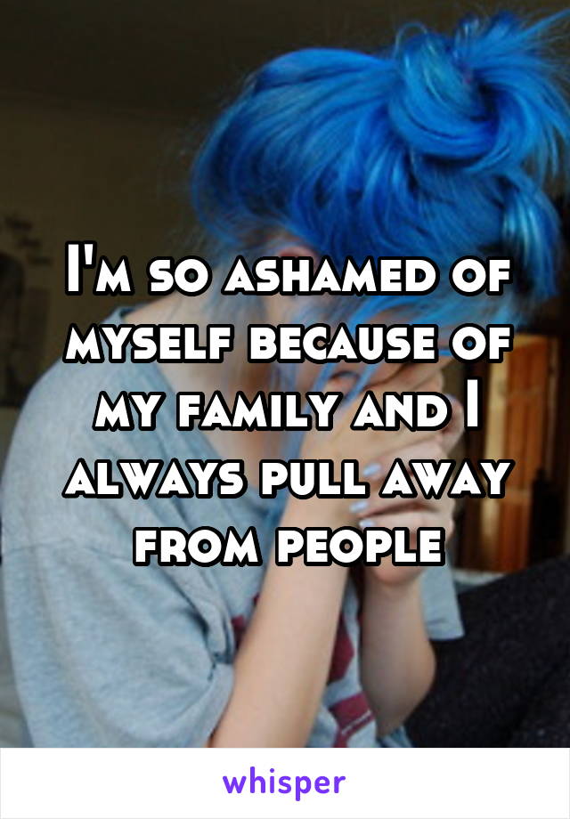 I'm so ashamed of myself because of my family and I always pull away from people