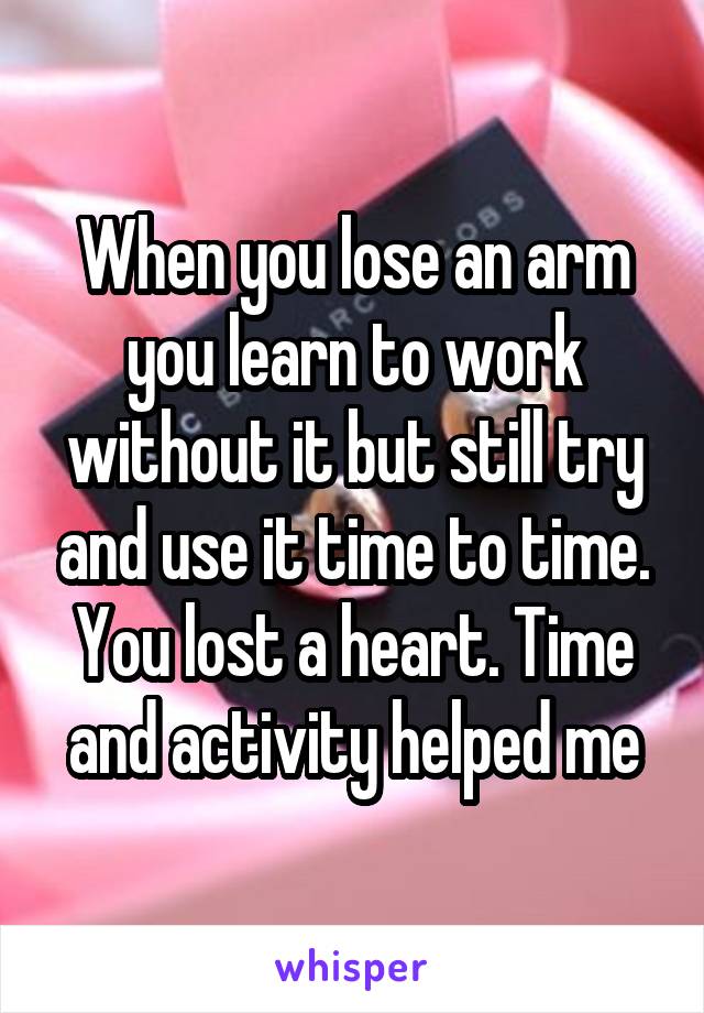 When you lose an arm you learn to work without it but still try and use it time to time. You lost a heart. Time and activity helped me