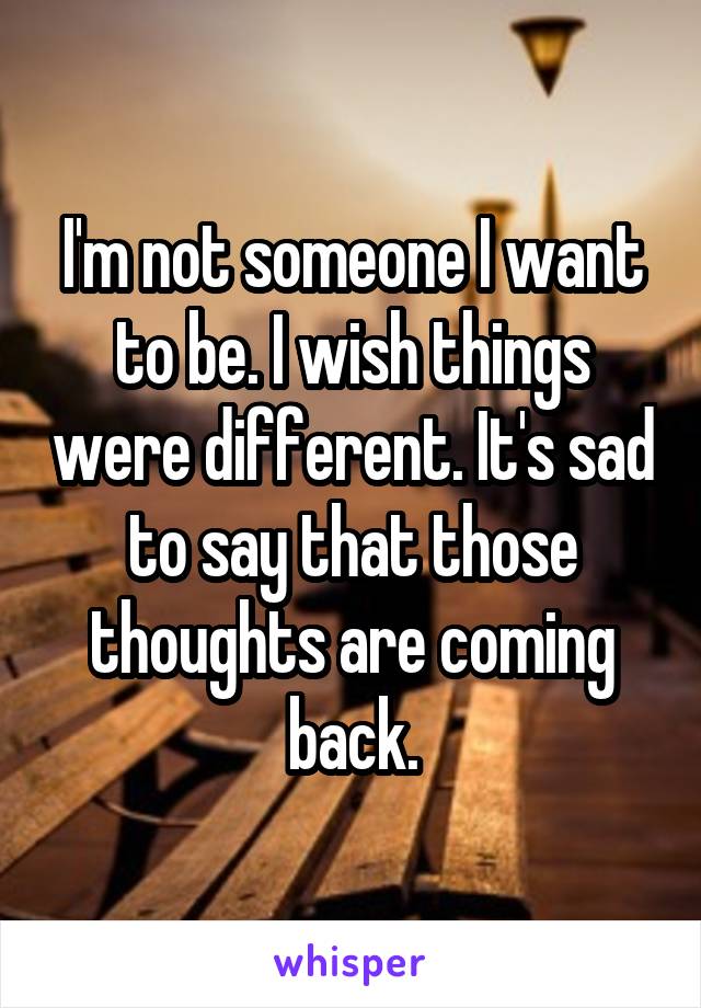 I'm not someone I want to be. I wish things were different. It's sad to say that those thoughts are coming back.