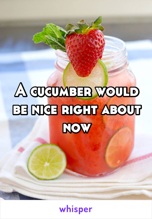 A cucumber would be nice right about now