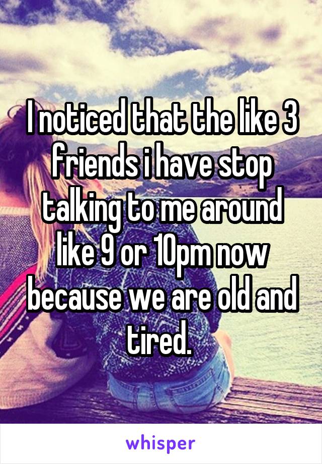 I noticed that the like 3 friends i have stop talking to me around like 9 or 10pm now because we are old and tired. 
