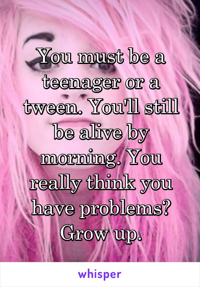 You must be a teenager or a tween. You'll still be alive by morning. You really think you have problems? Grow up.