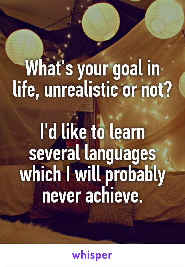 What's your goal in life, unrealistic or not?

I'd like to learn several languages which I will probably never achieve.