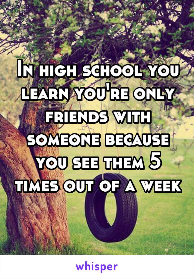 In high school you learn you're only friends with someone because you see them 5 times out of a week 