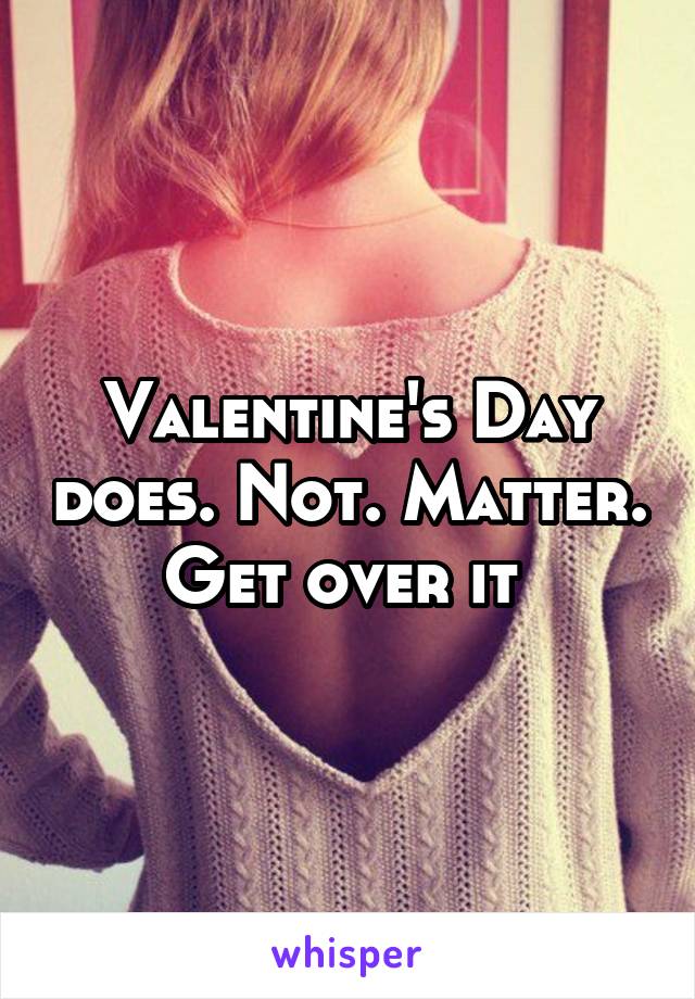 Valentine's Day does. Not. Matter. Get over it 