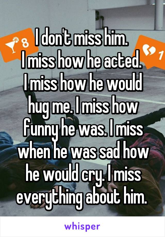 I don't miss him. 
I miss how he acted. 
I miss how he would hug me. I miss how funny he was. I miss when he was sad how he would cry. I miss everything about him. 