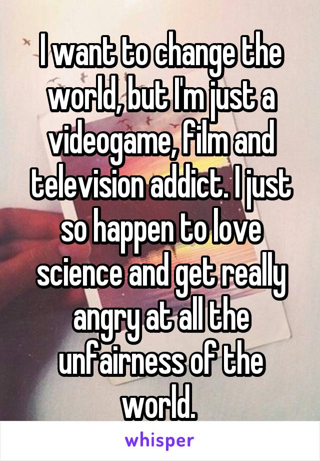 I want to change the world, but I'm just a videogame, film and television addict. I just so happen to love science and get really angry at all the unfairness of the world. 